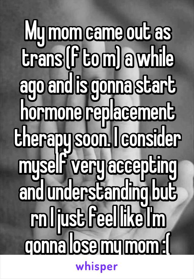 My mom came out as trans (f to m) a while ago and is gonna start hormone replacement therapy soon. I consider myself very accepting and understanding but rn I just feel like I'm gonna lose my mom :(
