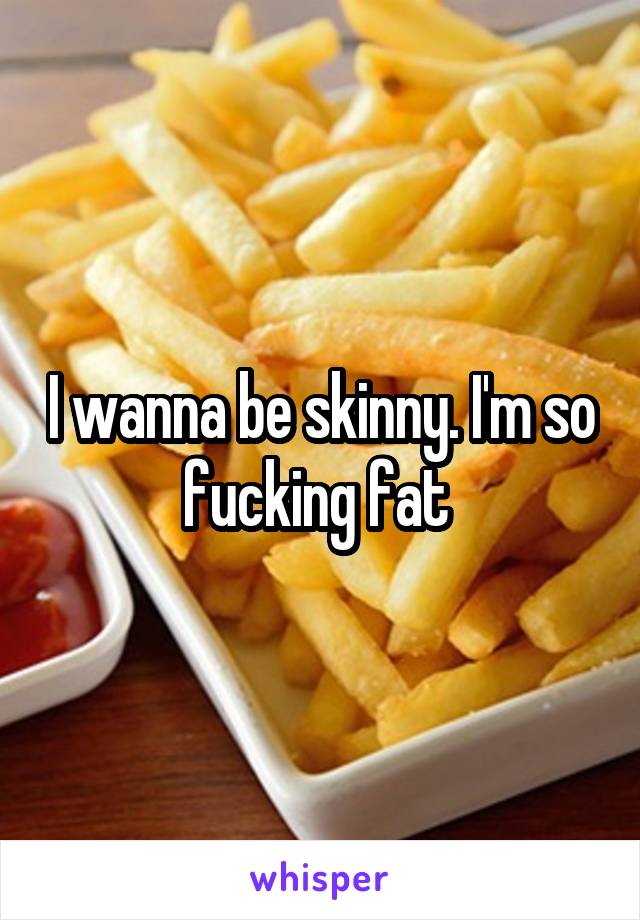 I wanna be skinny. I'm so fucking fat 