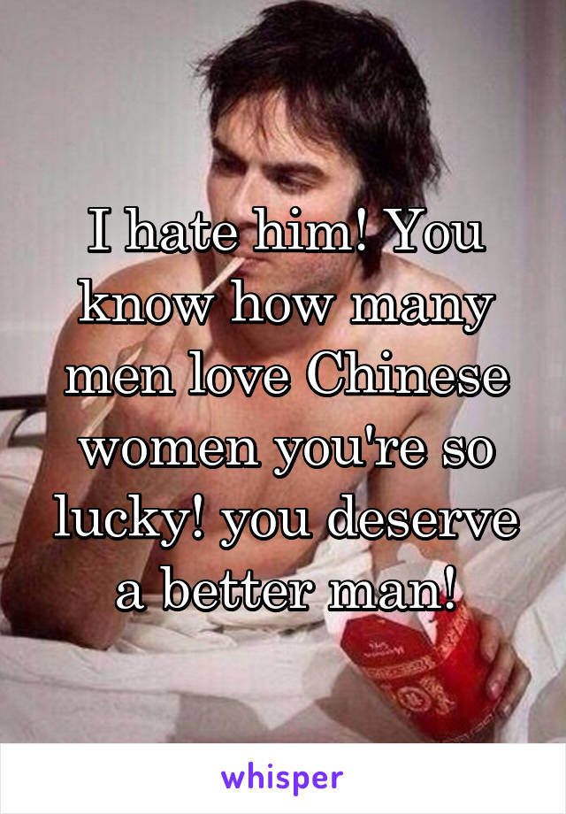 I hate him! You know how many men love Chinese women you're so lucky! you deserve a better man!