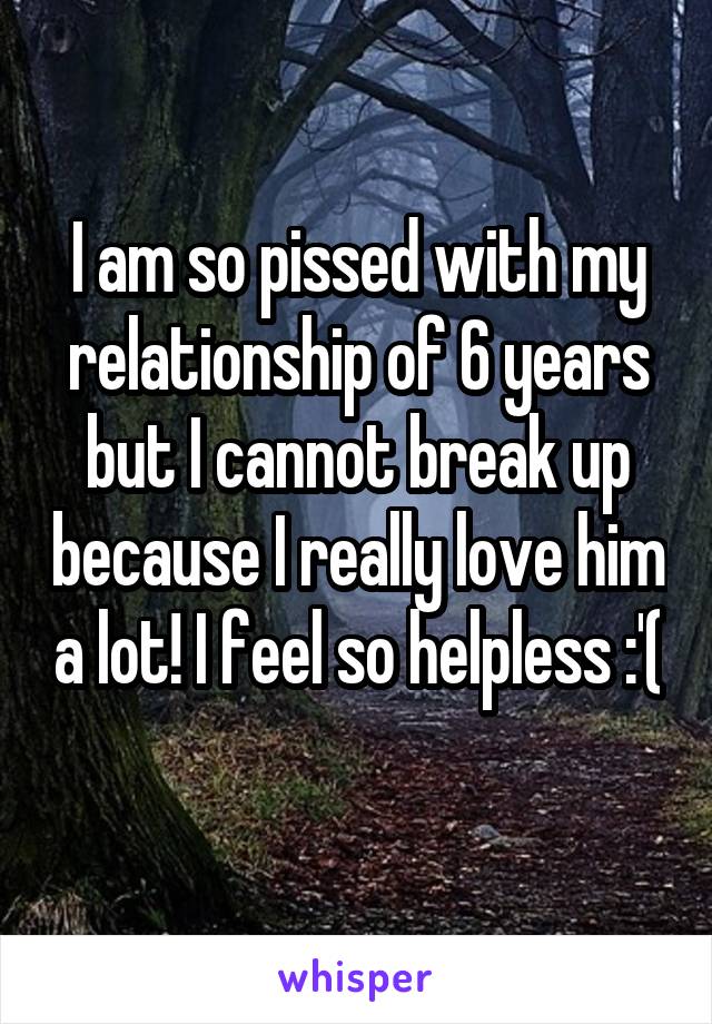 I am so pissed with my relationship of 6 years but I cannot break up because I really love him a lot! I feel so helpless :'( 