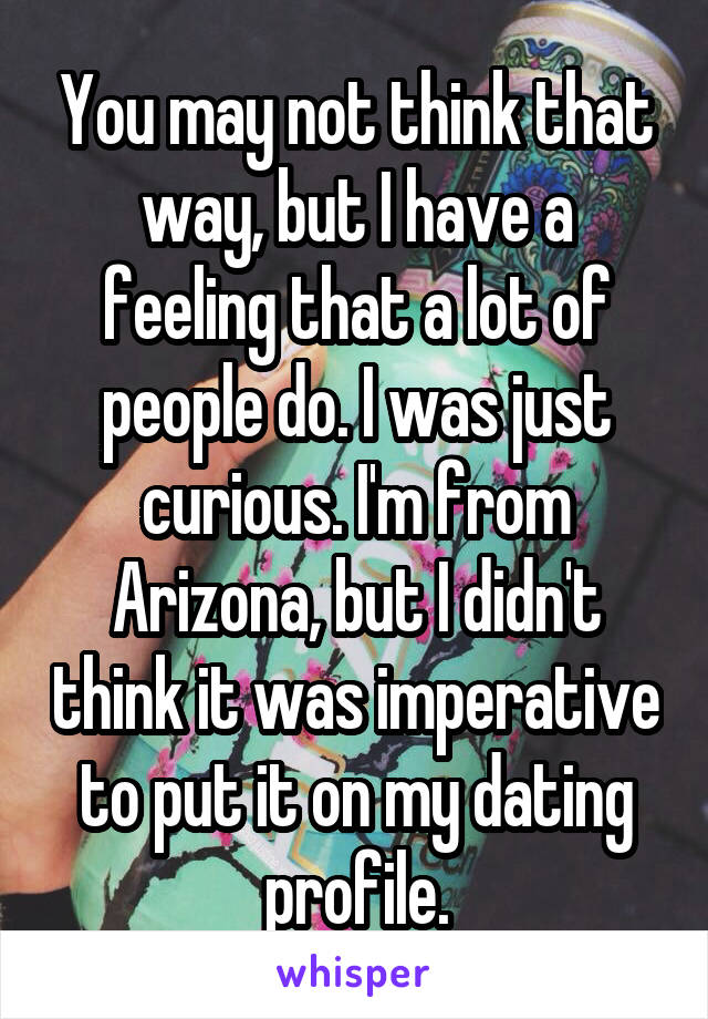 You may not think that way, but I have a feeling that a lot of people do. I was just curious. I'm from Arizona, but I didn't think it was imperative to put it on my dating profile.