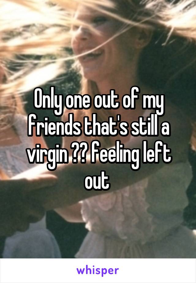 Only one out of my friends that's still a virgin 😂😩 feeling left out 