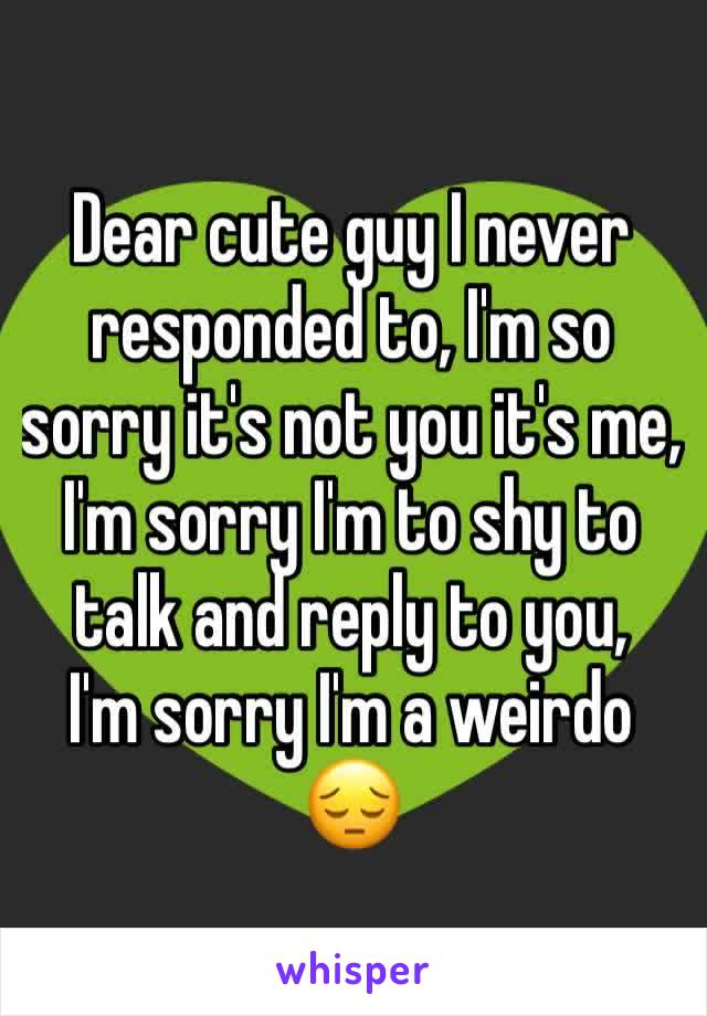 Dear cute guy I never responded to, I'm so sorry it's not you it's me, I'm sorry I'm to shy to talk and reply to you,
I'm sorry I'm a weirdo
😔