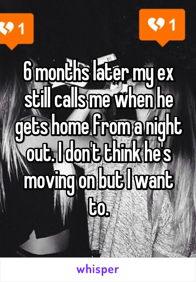 6 months later my ex still calls me when he gets home from a night out. I don't think he's moving on but I want to.