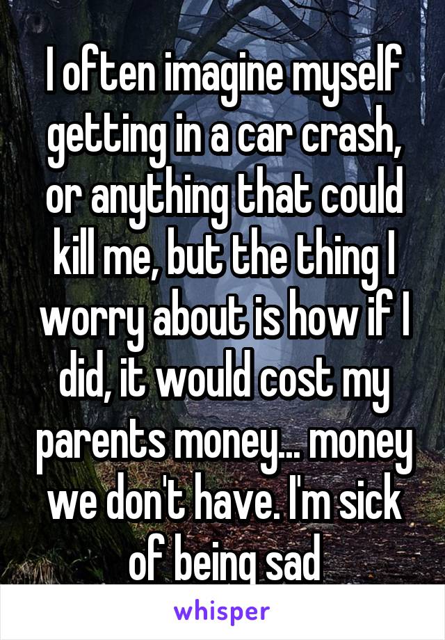 I often imagine myself getting in a car crash, or anything that could kill me, but the thing I worry about is how if I did, it would cost my parents money... money we don't have. I'm sick of being sad