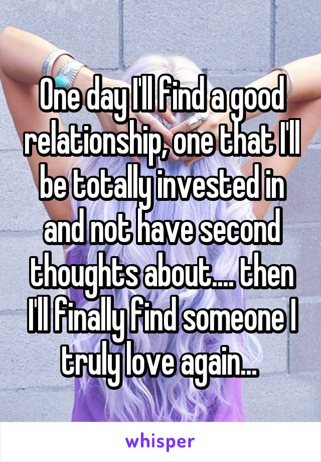 One day I'll find a good relationship, one that I'll be totally invested in and not have second thoughts about.... then I'll finally find someone I truly love again... 