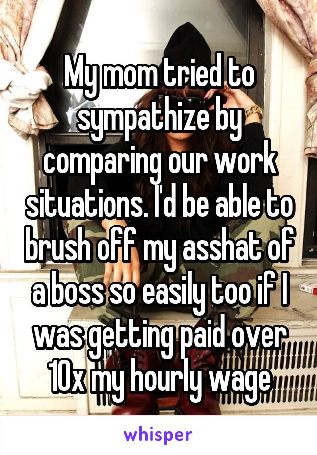 My mom tried to sympathize by comparing our work situations. I'd be able to brush off my asshat of a boss so easily too if I was getting paid over 10x my hourly wage