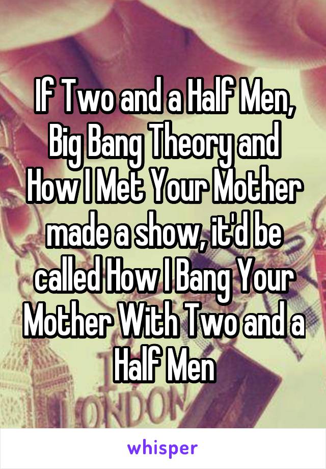 If Two and a Half Men, Big Bang Theory and How I Met Your Mother made a show, it'd be called How I Bang Your Mother With Two and a Half Men
