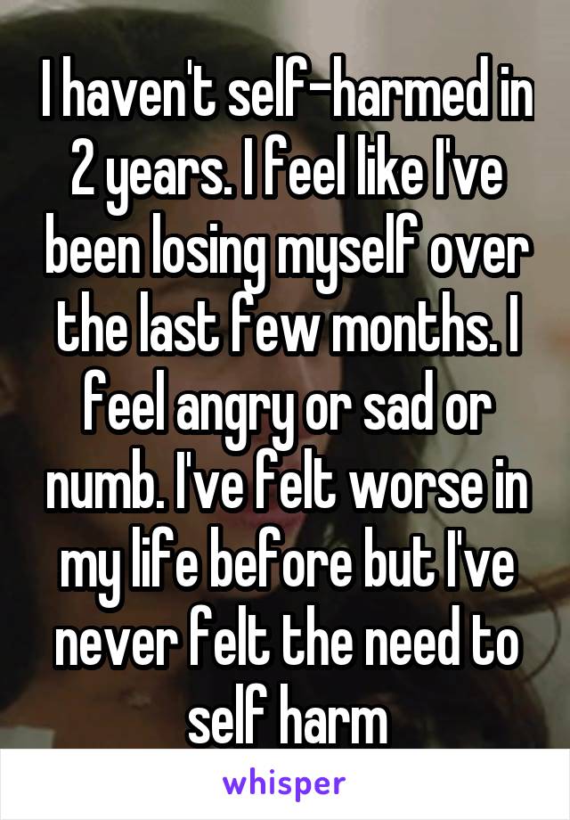 I haven't self-harmed in 2 years. I feel like I've been losing myself over the last few months. I feel angry or sad or numb. I've felt worse in my life before but I've never felt the need to self harm