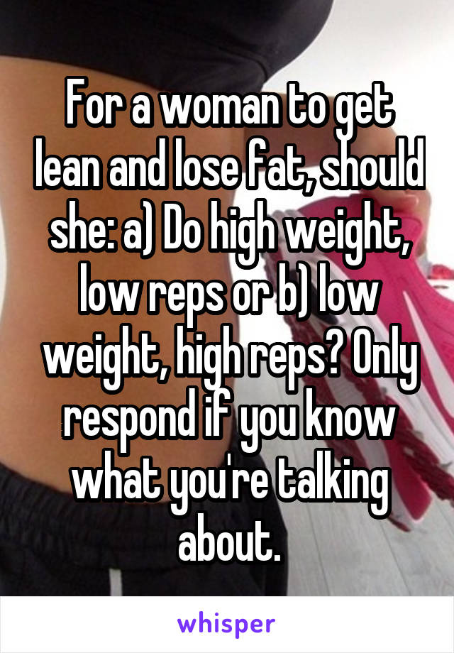 For a woman to get lean and lose fat, should she: a) Do high weight, low reps or b) low weight, high reps? Only respond if you know what you're talking about.