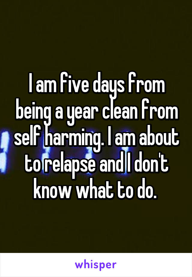 I am five days from being a year clean from self harming. I am about to relapse and I don't know what to do. 