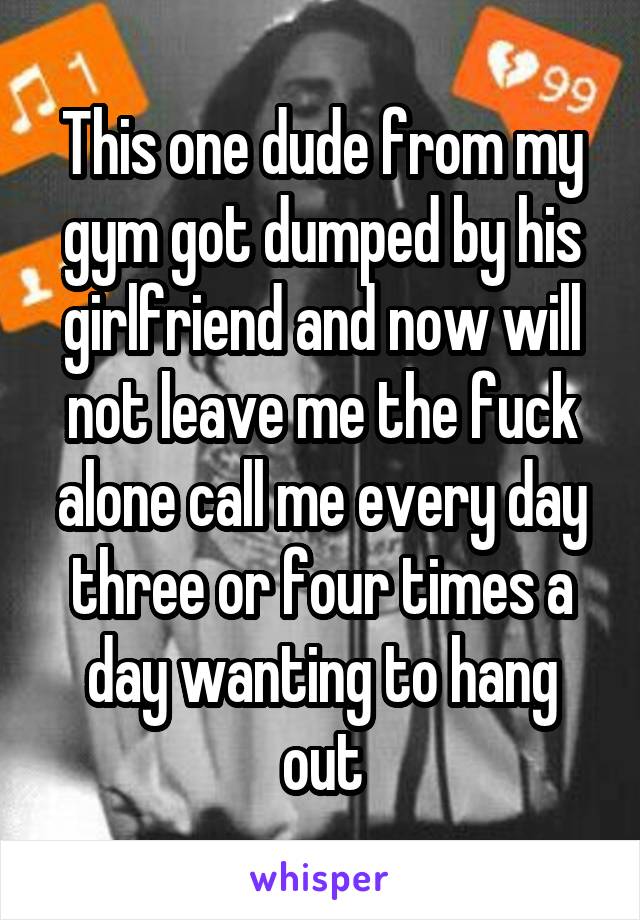 This one dude from my gym got dumped by his girlfriend and now will not leave me the fuck alone call me every day three or four times a day wanting to hang out