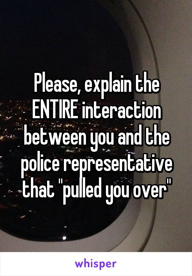 Please, explain the ENTIRE interaction between you and the police representative that "pulled you over"