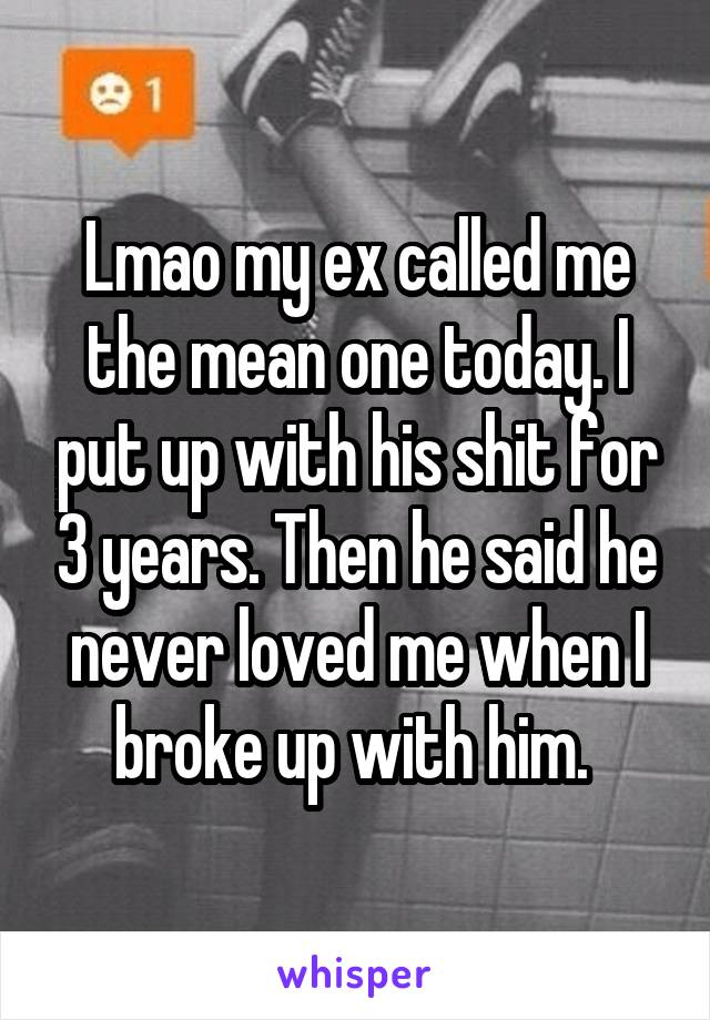 Lmao my ex called me the mean one today. I put up with his shit for 3 years. Then he said he never loved me when I broke up with him. 