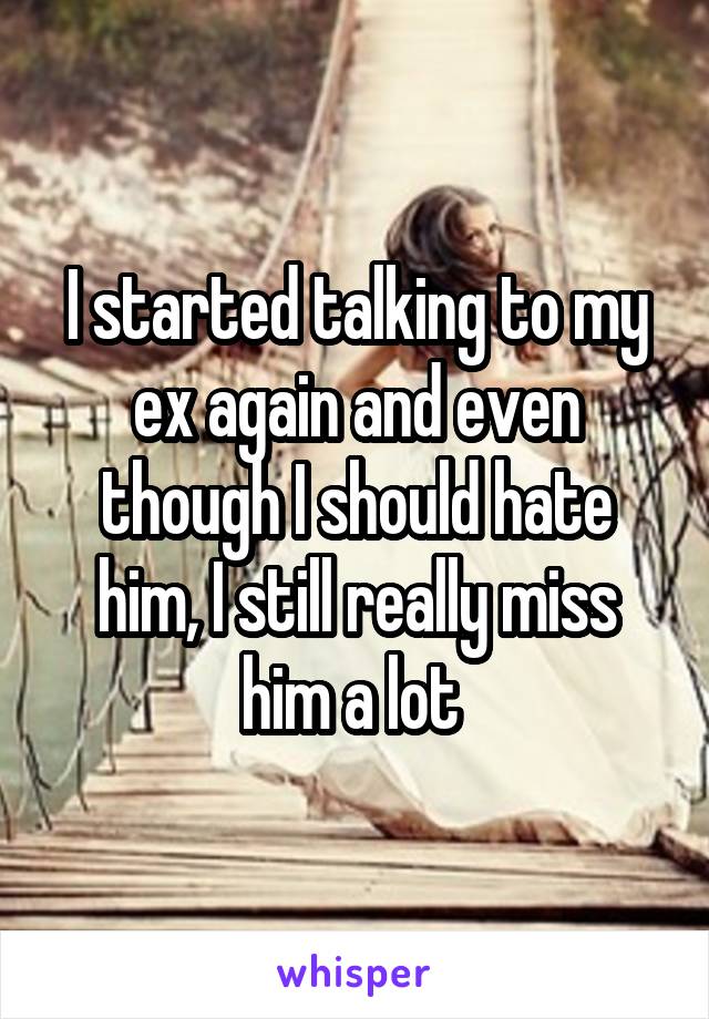 I started talking to my ex again and even though I should hate him, I still really miss him a lot 