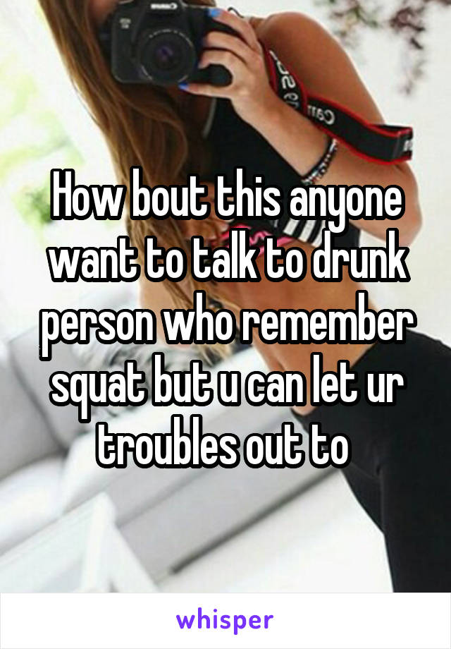 How bout this anyone want to talk to drunk person who remember squat but u can let ur troubles out to 