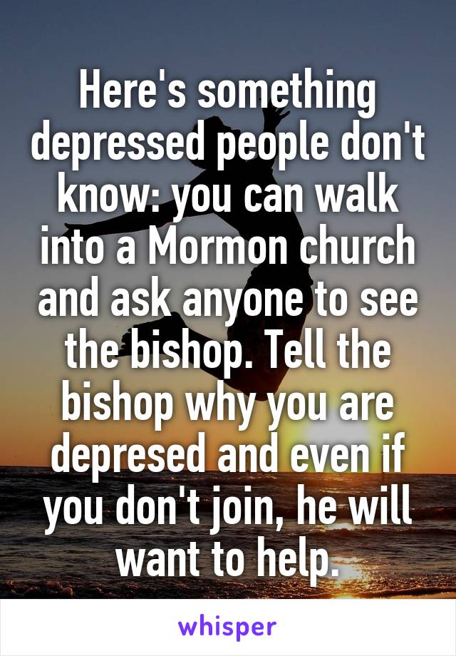 Here's something depressed people don't know: you can walk into a Mormon church and ask anyone to see the bishop. Tell the bishop why you are depresed and even if you don't join, he will want to help.