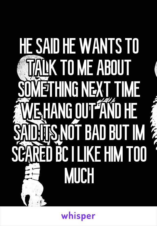 HE SAID HE WANTS TO TALK TO ME ABOUT SOMETHING NEXT TIME WE HANG OUT AND HE SAID ITS NOT BAD BUT IM SCARED BC I LIKE HIM TOO MUCH