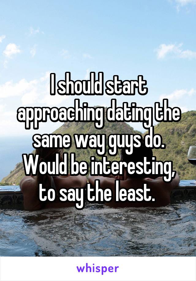 I should start approaching dating the same way guys do. Would be interesting, to say the least. 