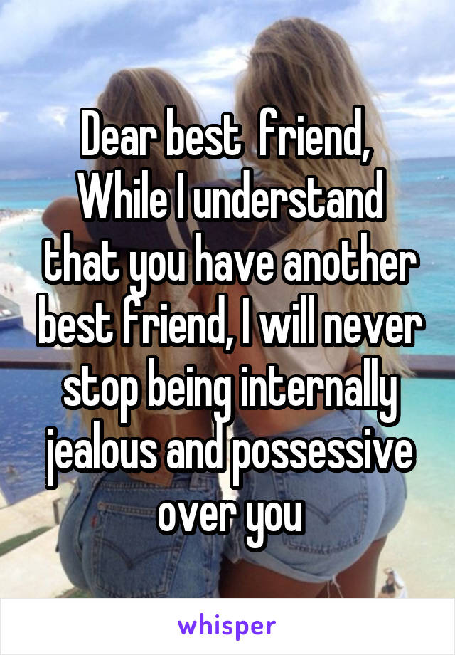 Dear best  friend, 
While I understand that you have another best friend, I will never stop being internally jealous and possessive over you