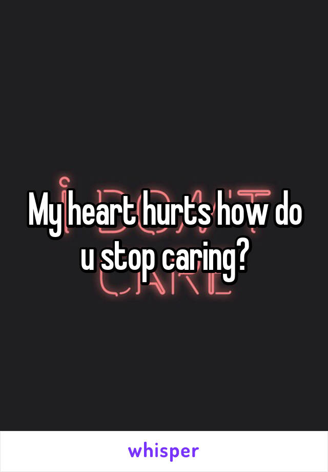 My heart hurts how do u stop caring?