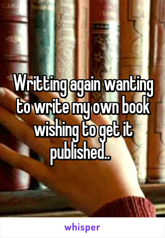 Writting again wanting to write my own book wishing to get it published..  