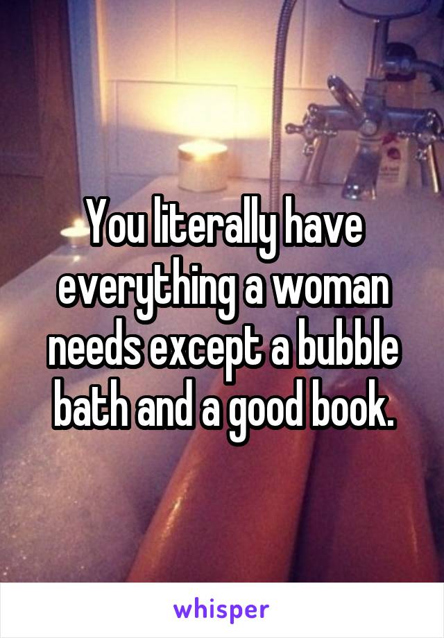 You literally have everything a woman needs except a bubble bath and a good book.