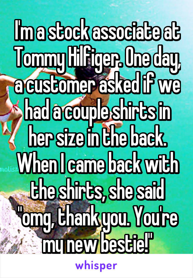 I'm a stock associate at Tommy Hilfiger. One day, a customer asked if we had a couple shirts in her size in the back. When I came back with the shirts, she said "omg, thank you. You're my new bestie!"