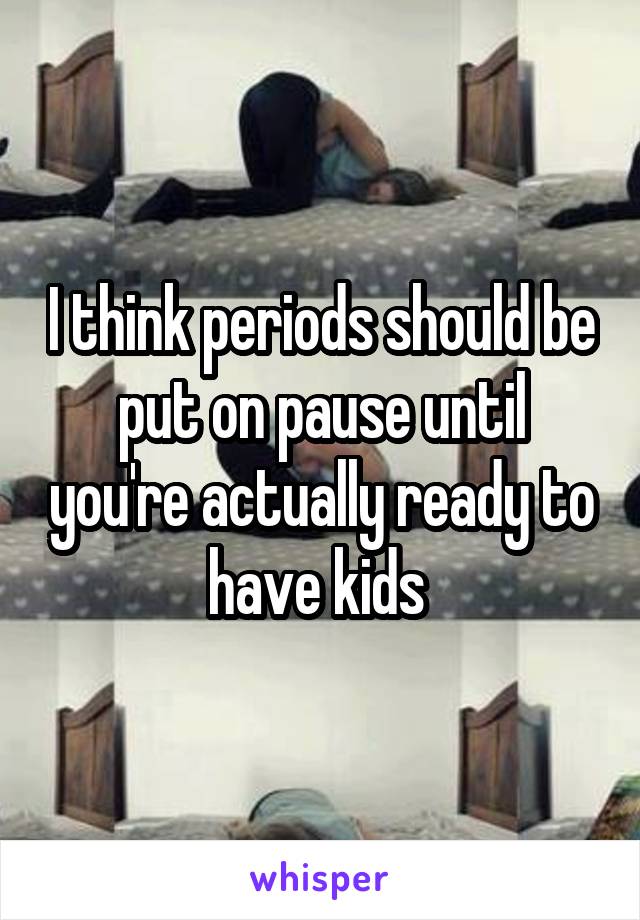 I think periods should be put on pause until you're actually ready to have kids 