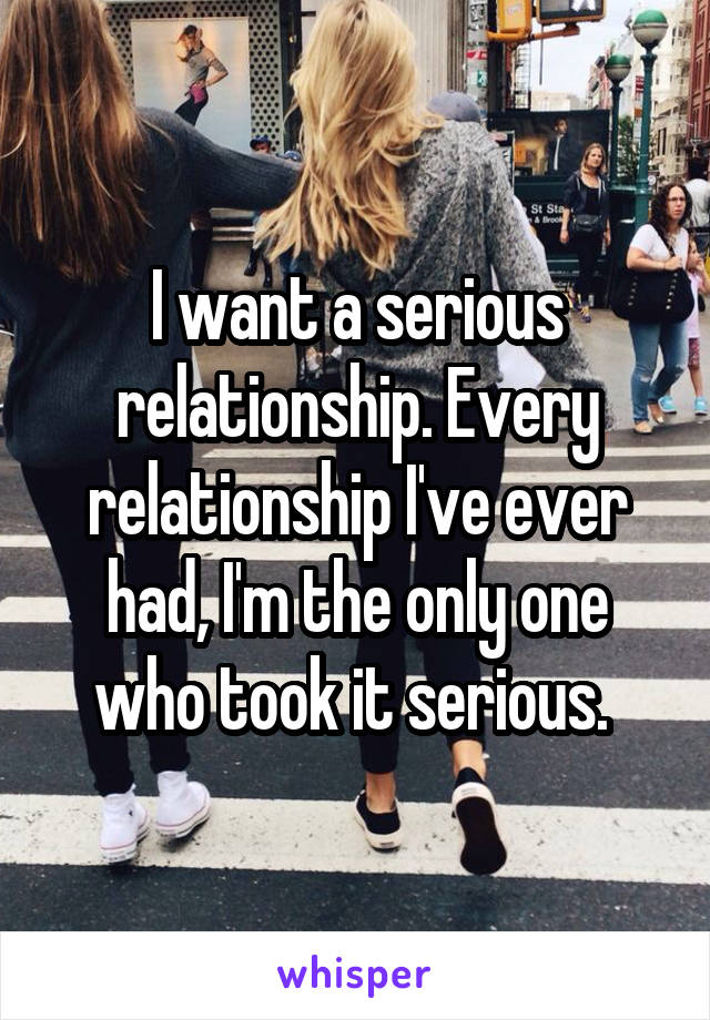 I want a serious relationship. Every relationship I've ever had, I'm the only one who took it serious. 