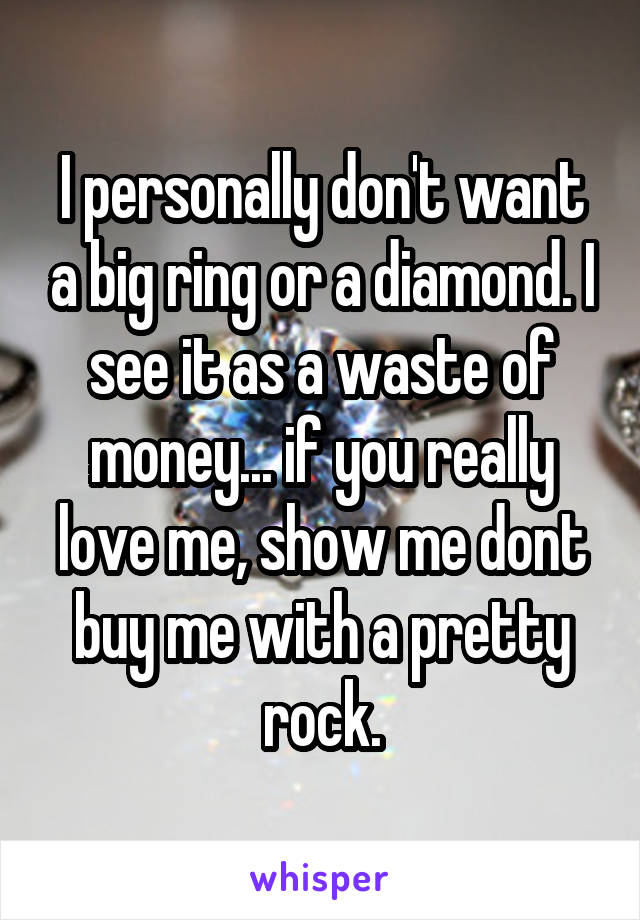 I personally don't want a big ring or a diamond. I see it as a waste of money... if you really love me, show me dont buy me with a pretty rock.