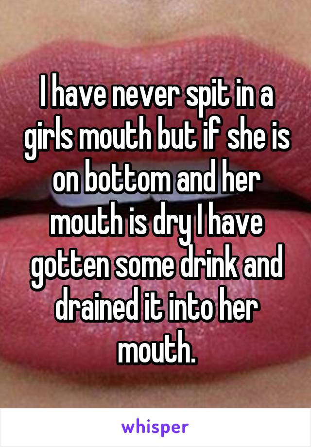 I have never spit in a girls mouth but if she is on bottom and her mouth is dry I have gotten some drink and drained it into her mouth.