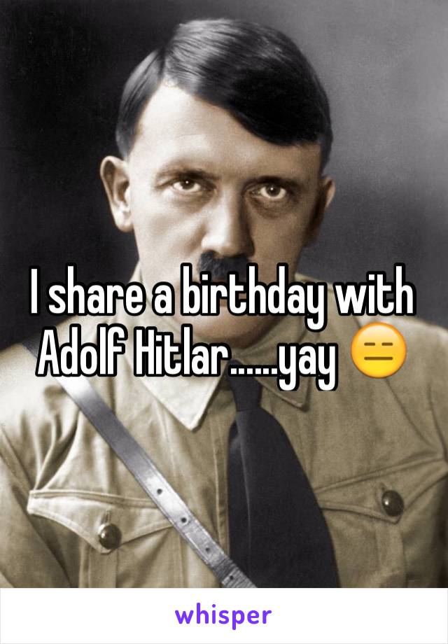 I share a birthday with Adolf Hitlar......yay 😑 