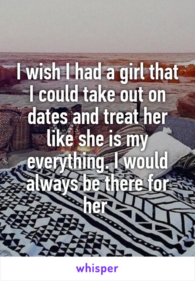 I wish I had a girl that I could take out on dates and treat her like she is my everything. I would always be there for her 