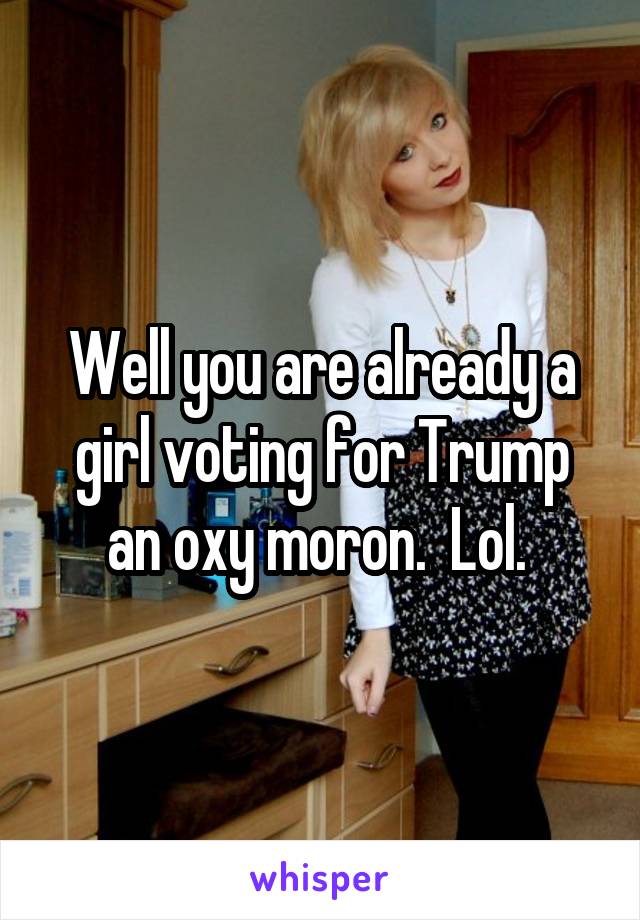 Well you are already a girl voting for Trump an oxy moron.  Lol. 