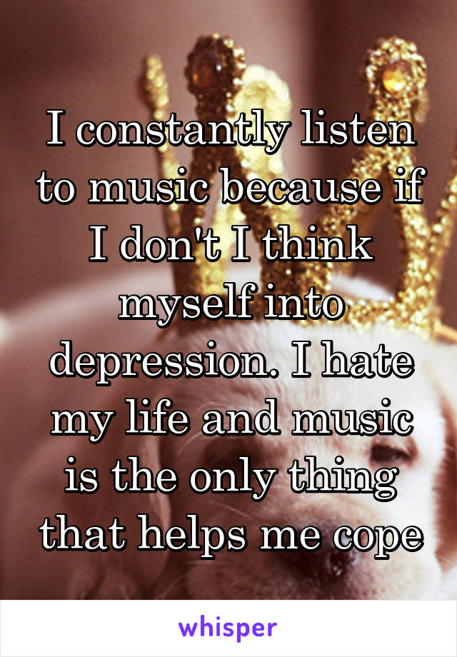 I constantly listen to music because if I don't I think myself into depression. I hate my life and music is the only thing that helps me cope