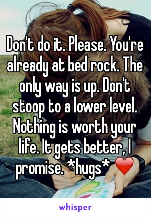 Don't do it. Please. You're already at bed rock. The only way is up. Don't stoop to a lower level. Nothing is worth your life. It gets better, I promise. *hugs* ❤️