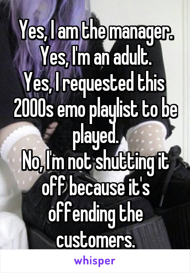 Yes, I am the manager.
Yes, I'm an adult.
Yes, I requested this  2000s emo playlist to be played.
No, I'm not shutting it off because it's offending the customers.