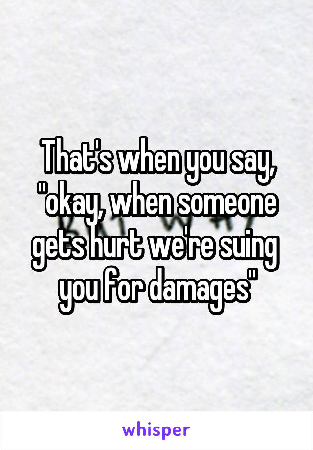 That's when you say, "okay, when someone gets hurt we're suing  you for damages"