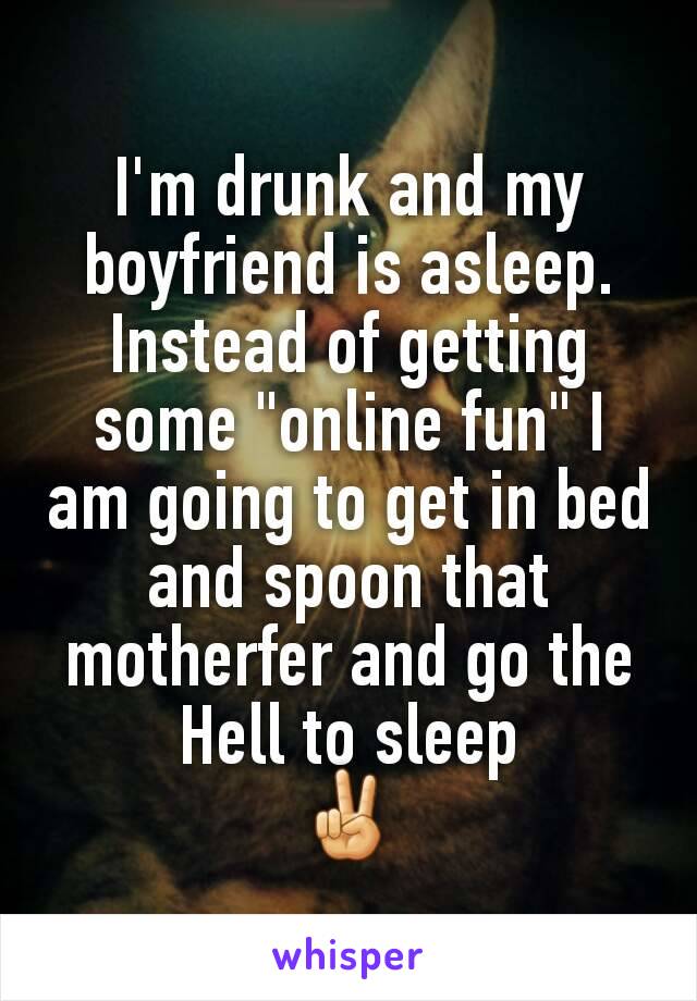 I'm drunk and my boyfriend is asleep.
Instead of getting some "online fun" I am going to get in bed and spoon that motherfer and go the Hell to sleep
✌