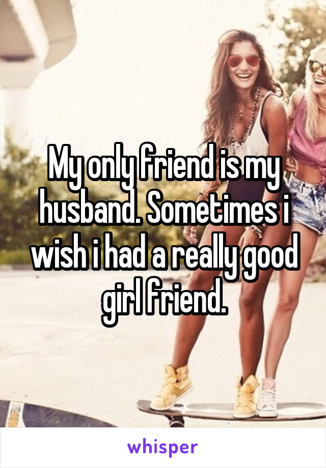 My only friend is my husband. Sometimes i wish i had a really good girl friend.