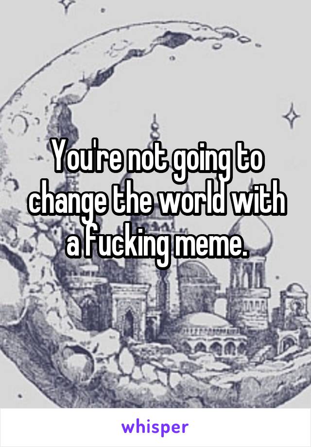 You're not going to change the world with a fucking meme.
