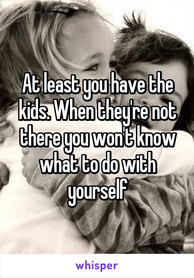 At least you have the kids. When they're not there you won't know what to do with yourself