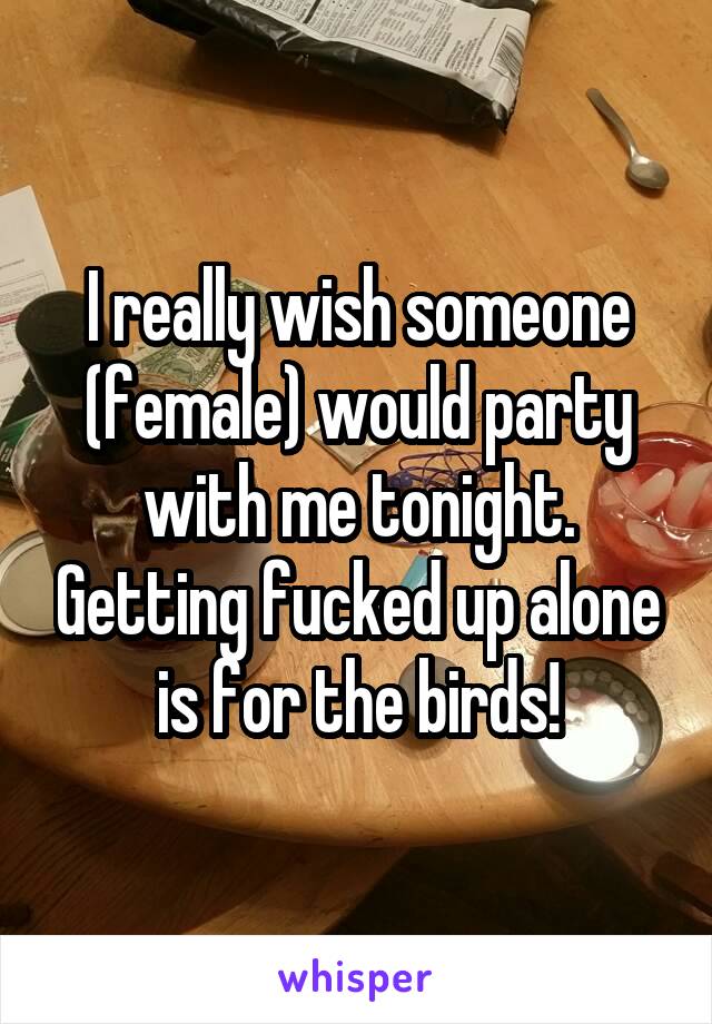 I really wish someone (female) would party with me tonight. Getting fucked up alone is for the birds!