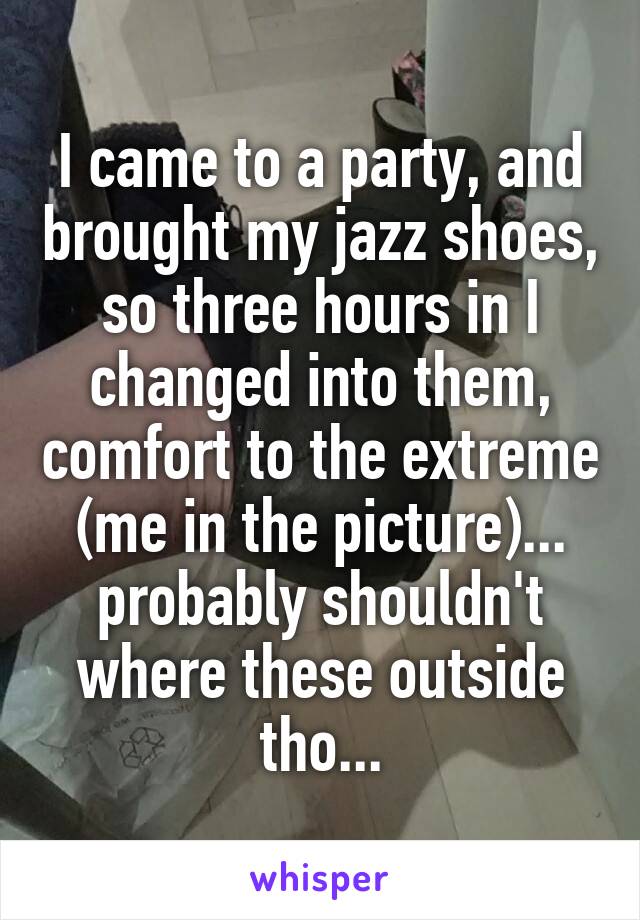 I came to a party, and brought my jazz shoes, so three hours in I changed into them, comfort to the extreme (me in the picture)... probably shouldn't where these outside tho...