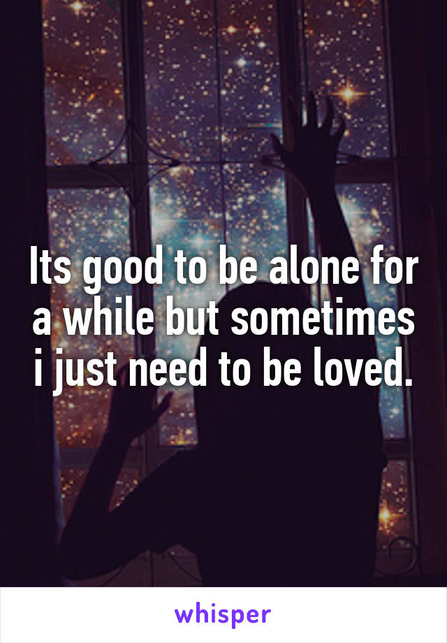 Its good to be alone for a while but sometimes i just need to be loved.