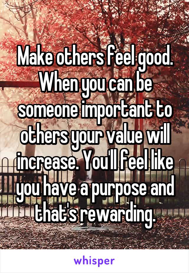 Make others feel good. When you can be someone important to others your value will increase. You'll feel like you have a purpose and that's rewarding.