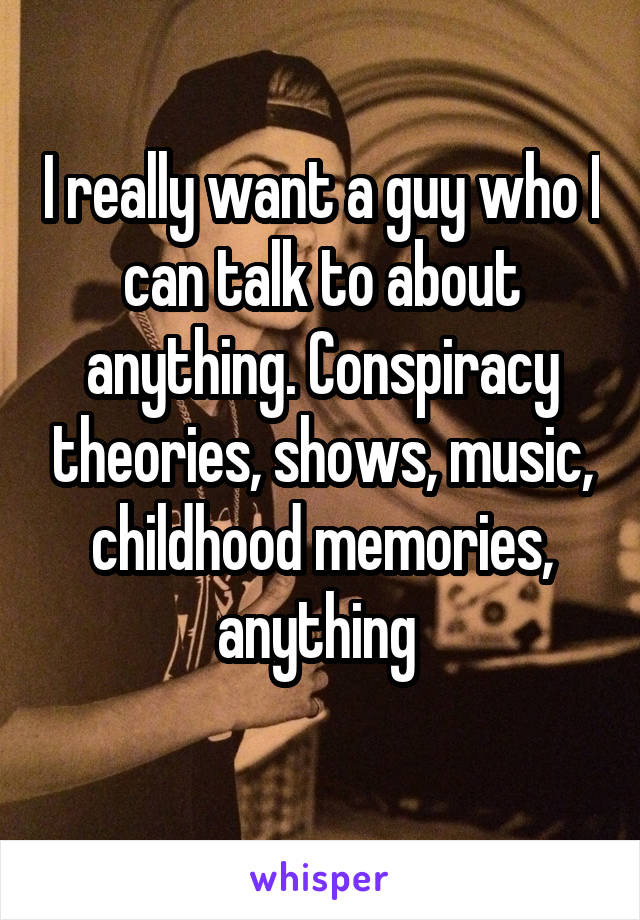 I really want a guy who I can talk to about anything. Conspiracy theories, shows, music, childhood memories, anything 
