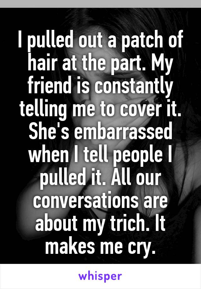I pulled out a patch of hair at the part. My friend is constantly telling me to cover it. She's embarrassed when I tell people I pulled it. All our conversations are about my trich. It makes me cry.