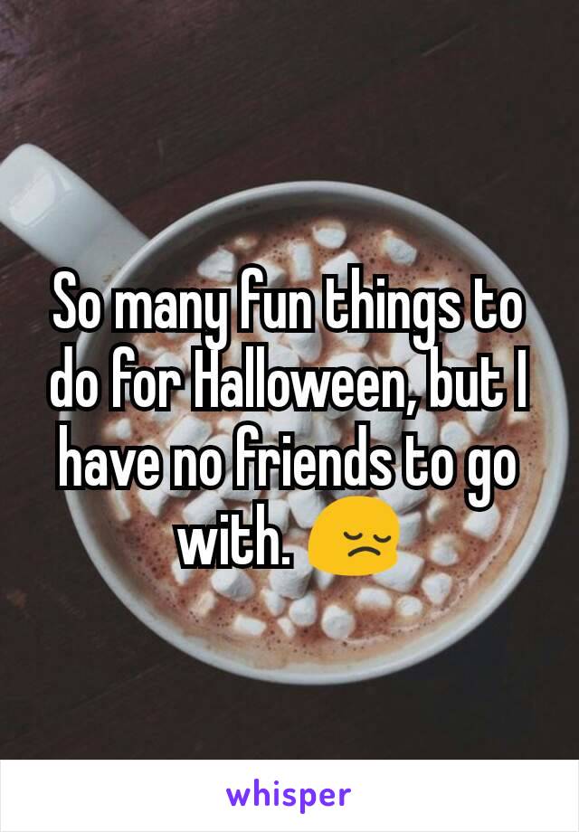 So many fun things to do for Halloween, but I have no friends to go with. 😔